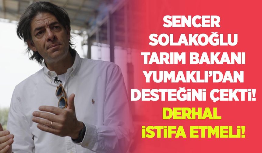 Sencer Solakoğlu Tarım Bakanı Yumaklı’dan desteğini çekti: Derhal istifa etmeli!